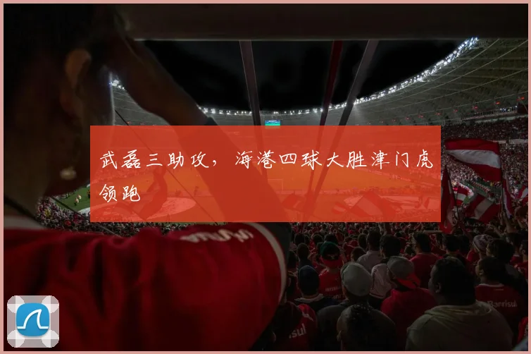 武磊三助攻，海港四球大胜津门虎领跑