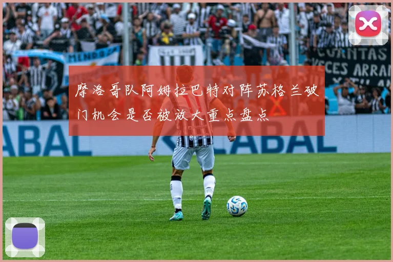 摩洛哥队阿姆拉巴特对阵苏格兰破门机会是否被放大重点盘点