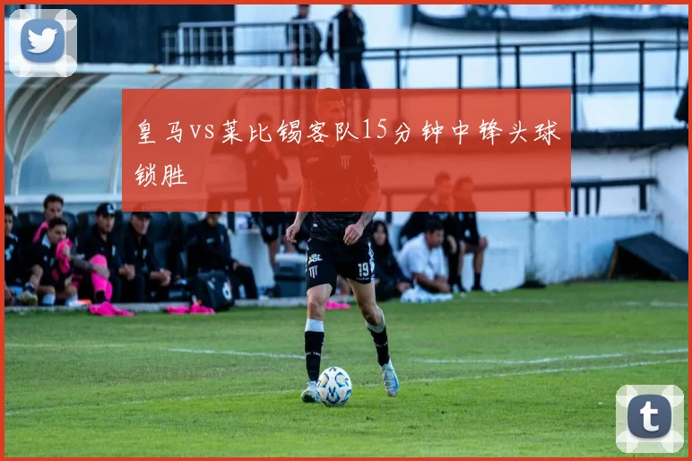 皇马vs莱比锡客队15分钟中锋头球锁胜