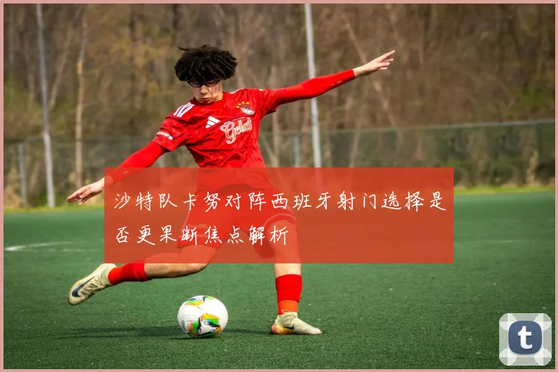 沙特队卡努对阵西班牙射门选择是否更果断焦点解析