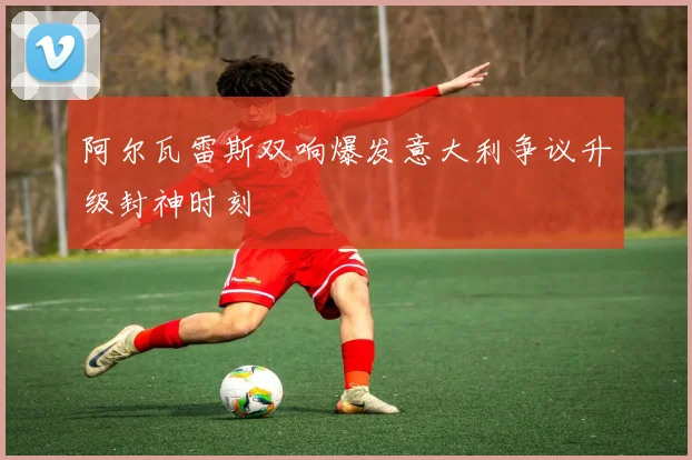 阿尔瓦雷斯双响爆发意大利争议升级封神时刻