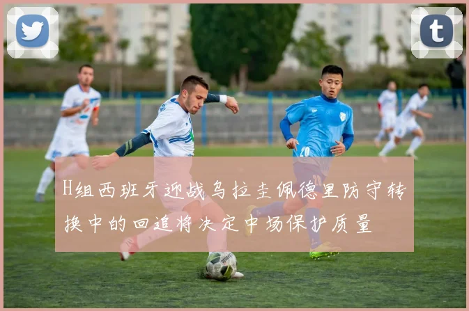 H组西班牙迎战乌拉圭佩德里防守转换中的回追将决定中场保护质量