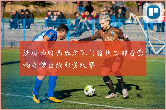 沙特面对西班牙队门将状态能否影响走势出线形势观察